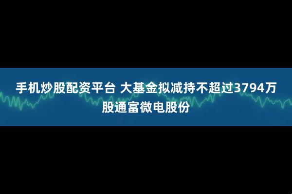 手机炒股配资平台 大基金拟减持不超过3794万股通富微电股份