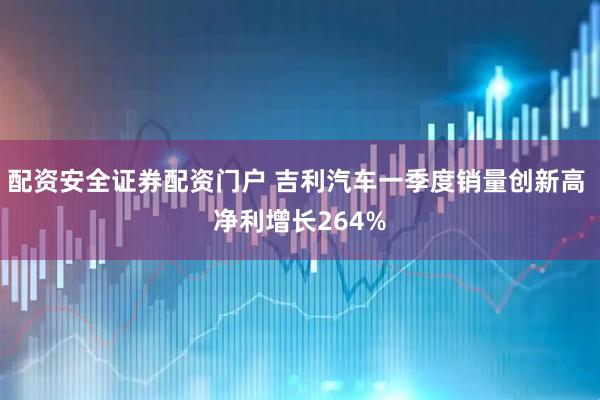 配资安全证券配资门户 吉利汽车一季度销量创新高 净利增长264%