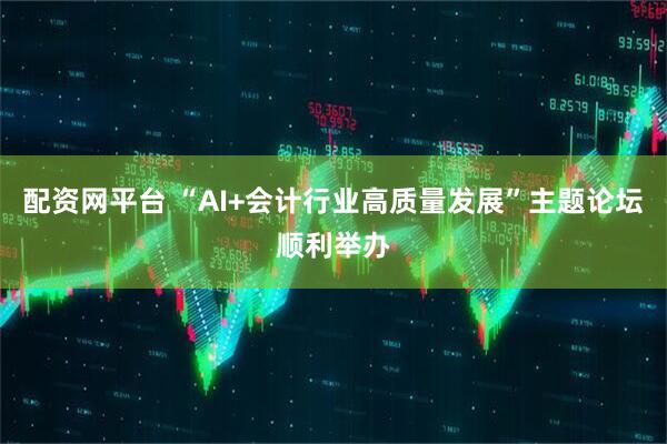 配资网平台 “AI+会计行业高质量发展”主题论坛顺利举办