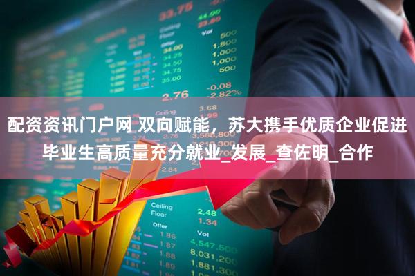 配资资讯门户网 双向赋能，苏大携手优质企业促进毕业生高质量充分就业_发展_查佐明_合作