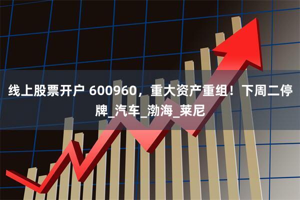 线上股票开户 600960，重大资产重组！下周二停牌_汽车_渤海_莱尼