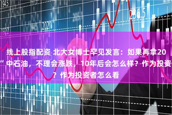 线上股指配资 北大女博士罕见发言：如果再拿20万“抄底”中石油，不理会涨跌，10年后会怎么样？作为投资者怎么看