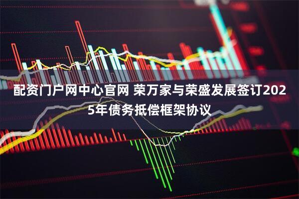 配资门户网中心官网 荣万家与荣盛发展签订2025年债务抵偿框架协议