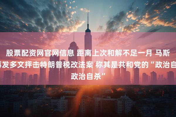 股票配资网官网信息 距离上次和解不足一月 马斯克再发多文抨击特朗普税改法案 称其是共和党的“政治自杀”