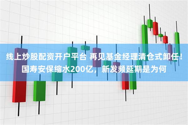 线上炒股配资开户平台 再见基金经理清仓式卸任！国寿安保缩水200亿，新发频延期是为何