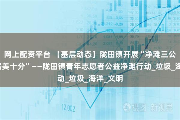 网上配资平台 【基层动态】陇田镇开展“净滩三公里，人居美十分”——陇田镇青年志愿者公益净滩行动_垃圾_海洋_文明