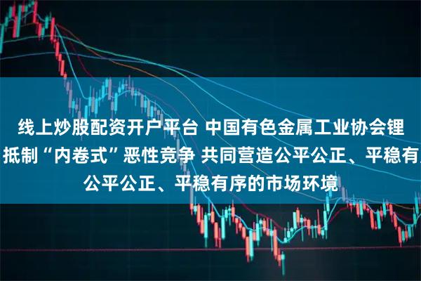 线上炒股配资开户平台 中国有色金属工业协会锂业分会倡议：抵制“内卷式”恶性竞争 共同营造公平公正、平稳有序的市场环境