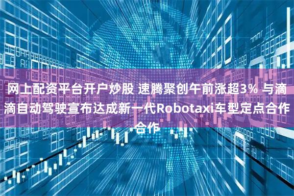 网上配资平台开户炒股 速腾聚创午前涨超3% 与滴滴自动驾驶宣布达成新一代Robotaxi车型定点合作