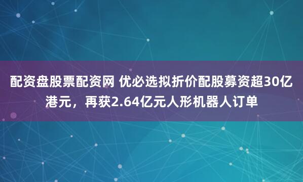 配资盘股票配资网 优必选拟折价配股募资超30亿港元，再获2.64亿元人形机器人订单