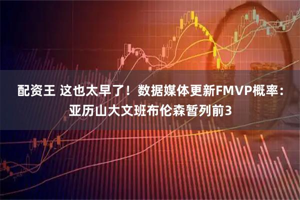 配资王 这也太早了！数据媒体更新FMVP概率：亚历山大文班布伦森暂列前3