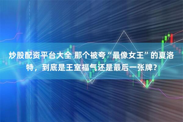 炒股配资平台大全 那个被夸“最像女王”的夏洛特，到底是王室福气还是最后一张牌？