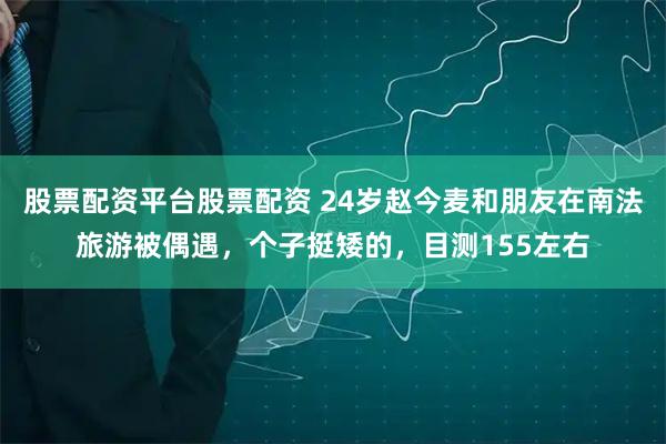 股票配资平台股票配资 24岁赵今麦和朋友在南法旅游被偶遇，个子挺矮的，目测155左右