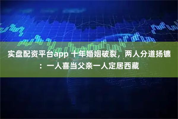 实盘配资平台app 十年婚姻破裂，两人分道扬镳：一人喜当父亲一人定居西藏