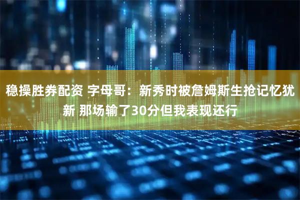 稳操胜券配资 字母哥：新秀时被詹姆斯生抢记忆犹新 那场输了30分但我表现还行