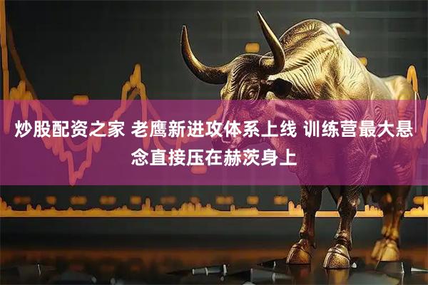 炒股配资之家 老鹰新进攻体系上线 训练营最大悬念直接压在赫茨身上