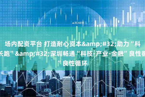 场内配资平台 打造耐心资本 助力“科创长跑” 深圳畅通“科技-产业-金融”良性循环