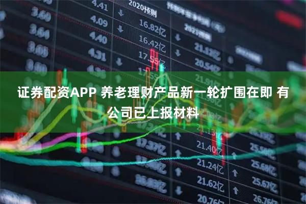 证券配资APP 养老理财产品新一轮扩围在即 有公司已上报材料